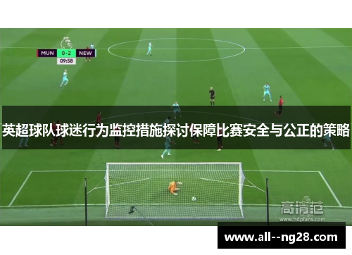 英超球队球迷行为监控措施探讨保障比赛安全与公正的策略 英超球队球迷行为监控措施探讨保障比赛安全与公正的策略