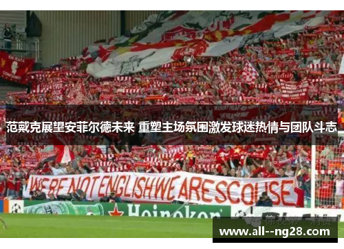 范戴克展望安菲尔德未来 重塑主场氛围激发球迷热情与团队斗志 范戴克展望安菲尔德未来 重塑主场氛围激发球迷热情与团队斗志