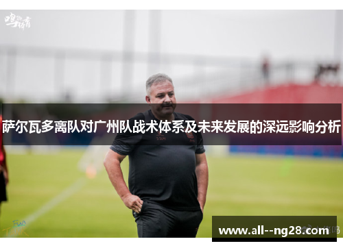 萨尔瓦多离队对广州队战术体系及未来发展的深远影响分析 萨尔瓦多离队对广州队战术体系及未来发展的深远影响分析
