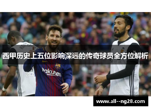西甲历史上五位影响深远的传奇球员全方位解析 西甲历史上五位影响深远的传奇球员全方位解析