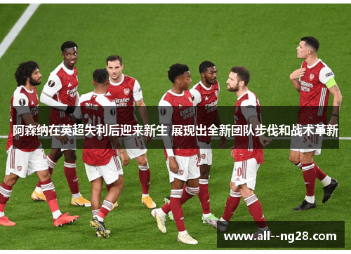阿森纳在英超失利后迎来新生 展现出全新团队步伐和战术革新 阿森纳在英超失利后迎来新生 展现出全新团队步伐和战术革新