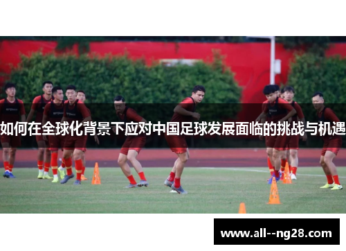 如何在全球化背景下应对中国足球发展面临的挑战与机遇