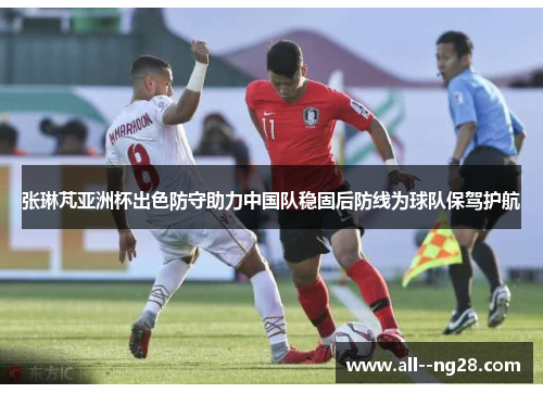 张琳芃亚洲杯出色防守助力中国队稳固后防线为球队保驾护航