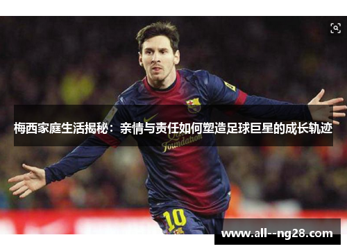 梅西家庭生活揭秘：亲情与责任如何塑造足球巨星的成长轨迹