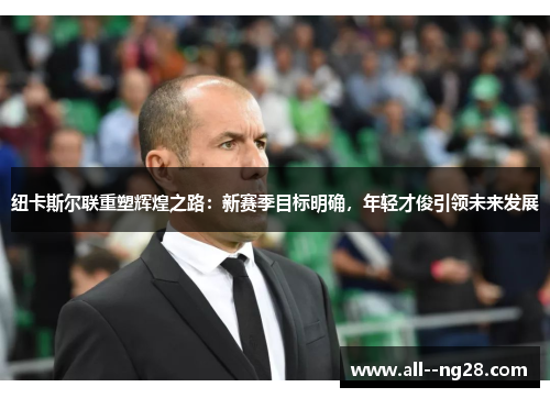 纽卡斯尔联重塑辉煌之路:新赛季目标明确,年轻才俊引领未来发展 纽卡斯尔联重塑辉煌之路:新赛季目标明确,年轻才俊引领未来发展