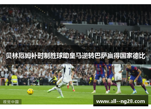 贝林厄姆补时制胜球助皇马逆转巴萨赢得国家德比